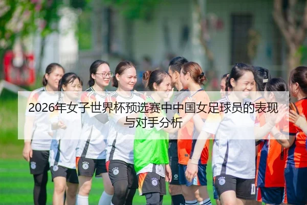 2026年女子世界杯预选赛中中国女足球员的表现与对手分析