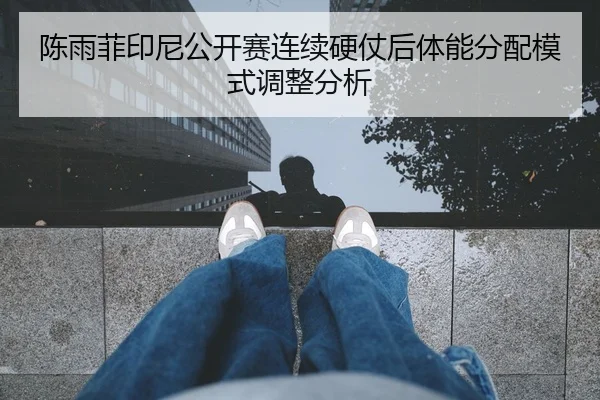 陈雨菲印尼公开赛连续硬仗后体能分配模式调整分析
