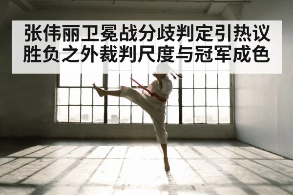 张伟丽卫冕战分歧判定引热议胜负之外裁判尺度与冠军成色