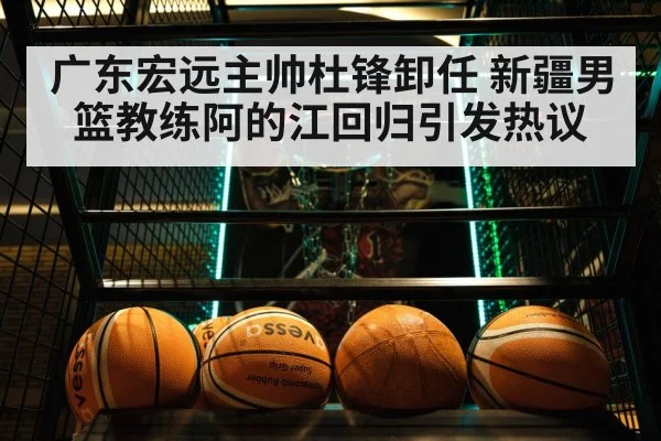 广东宏远主帅杜锋卸任 新疆男篮教练阿的江回归引发热议