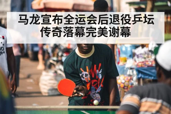 马龙宣布全运会后退役乒坛传奇落幕完美谢幕